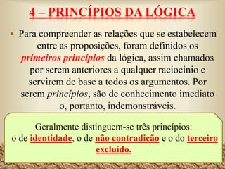 4 – PRINCÍPIOS DA LÓGICA
• Para compreender as relações que se estabelecem
entre as proposições, foram definidos os
primeiros princípios da lógica, assim chamados
por serem anteriores a qualquer raciocínio e
servirem de base a todos os argumentos. Por
serem princípios, são de conhecimento imediato
o, portanto, indemonstráveis.
27
Geralmente distinguem-se três princípios:
o de identidade, o de não contradição e o do terceiro
excluído.
 