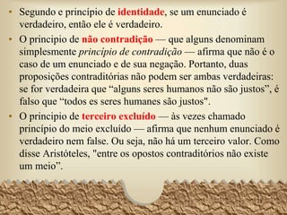 1. Segundo e princípio de identidade, se um enunciado é
verdadeiro, então ele é verdadeiro.
2. O principio de não contradição — que alguns denominam
simplesmente princípio de contradição — afirma que não é
o caso de um enunciado e de sua negação. Portanto, duas
proposições contraditórias não podem ser ambas verdadeiras:
se for verdadeira que “alguns seres humanos não são justos”,
é falso que “todos os seres humanos são justos".
3. O principio de terceiro excluído — às vezes chamado
princípio do meio excluído — afirma que nenhum
enunciado é verdadeiro nem falso. Ou seja, não há um
terceiro valor. Como disse Aristóteles, "entre os opostos
contraditórios não existe um meio”.
28
 