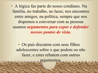 • A lógica faz parte do nosso cotidiano. Na
família, no trabalho, no lazer, nos encontros
entre amigos, na política, sempre que nos
dispomos a conversar com as pessoas
usamos argumentos para expor e defender
nossos pontos de vista.
• Os pais discutem com seus filhos
adolescentes sobre o que podem ou não
fazer, e estes rebatem com outros
argumentos.
3
 