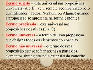 • Termo sujeito – está universal nas proposições
universais (A e E), vem sempre acompanhado pelo
quantificador (Todos, Nenhum ou Alguns) quando
a proposição se apresenta na forma canónica.
• Termo predicado – está universal nas
proposições negativas (E e O)
• Termo universal – o termo de uma proposição
que designa todos os elementos do conceito.
• Termo não universal – o termo de uma
proposição que se refere apenas a parte dos
elementos abrangidos pela extensão do conceito.
31
 