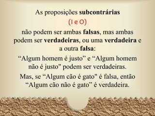 As proposições subcontrárias
(I e O)
não podem ser ambas falsas, mas ambas
podem ser verdadeiras, ou uma verdadeira e
a outra falsa:
“Algum homem é justo” e “Algum homem
não é justo" podem ser verdadeiras.
Mas, se “Algum cão é gato" é falsa, então
“Algum cão não é gato” é verdadeira.
35
 