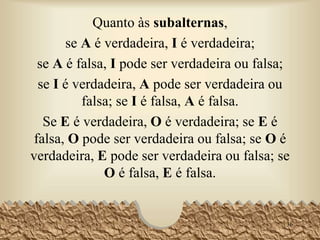 Quanto às subalternas,
se A é verdadeira, I é verdadeira;
se A é falsa, I pode ser verdadeira ou falsa;
se I é verdadeira, A pode ser verdadeira ou
falsa; se I é falsa, A é falsa.
Se E é verdadeira, O é verdadeira; se E é
falsa, O pode ser verdadeira ou falsa; se O é
verdadeira, E pode ser verdadeira ou falsa; se
O é falsa, E é falsa.
36
 