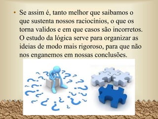 • Se assim é, tanto melhor que saibamos o
que sustenta nossos raciocínios, o que os
torna validos e em que casos são incorretos.
O estudo da lógica serve para organizar as
ideias de modo mais rigoroso, para que não
nos enganemos em nossas conclusões.
4
 