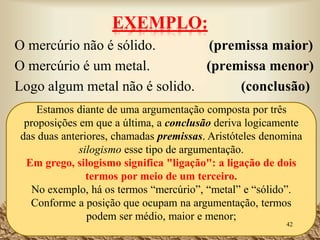 • A validade de um argumento decorre exclusivamente do tipo
de relação (forma lógica) que se estabelece entre as
premissas e a conclusão, sendo independente do conteúdo
das proposições (ou seja, da sua verdade ou falsidade).
• Assim sendo, um argumento é válido quando a conclusão
decorre necessariamente da relação estabelecida entre as
premissas.
• Um argumento é não-válido (inválido) quando a
conclusão não decorre necessariamente das premissas.
42
 