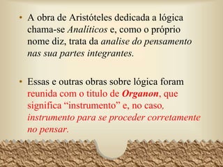 • A obra de Aristóteles dedicada a lógica
chama-se Analíticos e, como o próprio
nome diz, trata da analise do pensamento
nas sua partes integrantes.
• Essas e outras obras sobre lógica foram
reunida com o titulo de Organon, que
significa “instrumento” e, no caso,
instrumento para se proceder corretamente
no pensar.
7
 