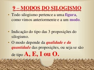 9 – MODOS DO SILOGISMO
• Todo silogismo pertence a uma figura,
como vimos anteriormente e a um modo.
• Indicação do tipo das 3 proposições do
silogismo.
• O modo depende da qualidade e da
quantidade das proposições, ou seja se são
de tipo A, E, I ou O.
70
 