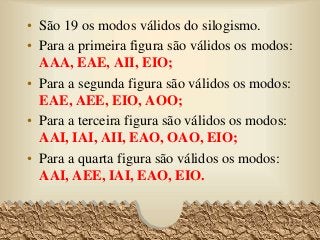• São 19 os modos válidos do silogismo.
• Para a primeira figura são válidos os modos:
AAA, EAE, AII, EIO;
• Para a segunda figura são válidos os modos:
EAE, AEE, EIO, AOO;
• Para a terceira figura são válidos os modos:
AAI, IAI, AII, EAO, OAO, EIO;
• Para a quarta figura são válidos os modos:
AAI, AEE, IAI, EAO, EIO.
72
 