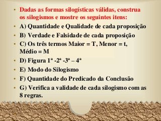 • Dadas as formas silogísticas válidas, construa
os silogismos e mostre os seguintes itens:
• A) Quantidade e Qualidade de cada proposição
• B) Verdade e Falsidade de cada proposição
• C) Os três termos Maior = T, Menor = t,
Médio = M
• D) Figura 1ª -2ª -3ª – 4ª
• E) Modo do Silogismo
• F) Quantidade do Predicado da Conclusão
• G) Verifica a validade de cada silogismo com as
8 regras.
• 73
 