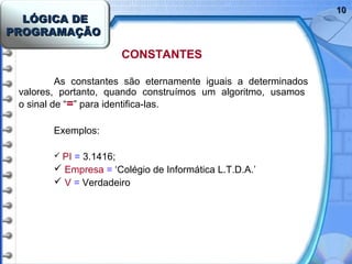 LÓGICA DELÓGICA DE
PROGRAMAÇÃOPROGRAMAÇÃO
1010
CONSTANTES
As constantes são eternamente iguais a determinados
valores, portanto, quando construímos um algoritmo, usamos
o sinal de “=” para identifica-las.
Exemplos:
 PI = 3.1416;
 Empresa = ‘Colégio de Informática L.T.D.A.’
 V = Verdadeiro
 