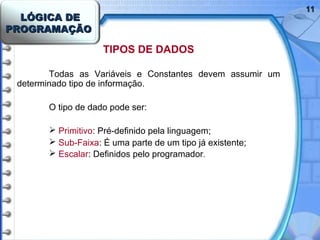 LÓGICA DELÓGICA DE
PROGRAMAÇÃOPROGRAMAÇÃO
1111
TIPOS DE DADOS
Todas as Variáveis e Constantes devem assumir um
determinado tipo de informação.
O tipo de dado pode ser:
 Primitivo: Pré-definido pela linguagem;
 Sub-Faixa: É uma parte de um tipo já existente;
 Escalar: Definidos pelo programador.
 