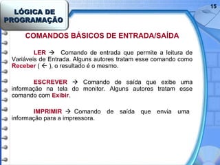 LÓGICA DELÓGICA DE
PROGRAMAÇÃOPROGRAMAÇÃO
1515
COMANDOS BÁSICOS DE ENTRADA/SAÍDA
LER  Comando de entrada que permite a leitura de
Variáveis de Entrada. Alguns autores tratam esse comando como
Receber (  ), o resultado é o mesmo.
ESCREVER  Comando de saída que exibe uma
informação na tela do monitor. Alguns autores tratam esse
comando com Exibir.
IMPRIMIR  Comando de saída que envia uma
informação para a impressora.
 