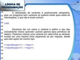 LÓGICA DELÓGICA DE
PROGRAMAÇÃOPROGRAMAÇÃO
1919
A declaração de variáveis é praticamente obrigatória,
pois um programa sem variáveis só poderia existir para saída de
informações, o que não é muito comum.
VAR
Devemos dar um nome a variável e definir o seu tipo
(inicialmente iremos aprender usando apenas tipos primitivos de
dados). Podemos colocar uma variável em cada linha ou declarar
muitas em uma mesma linha separando as por vírgulas, desde
que elas sejam de mesmo tipo.
<<identificador1>> : <<tipo>>;
<<identificador1>> : <<tipo>>;
 