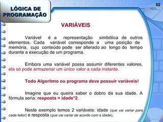 LÓGICA DELÓGICA DE
PROGRAMAÇÃOPROGRAMAÇÃO
0202
VARIÁVEIS
Variável é a representação simbólica de outros
elementos. Cada variável corresponde a uma posição de
memória, cujo conteúdo pode ser alterado ao longo do tempo
durante a execução de um programa.
Embora uma variável possa assumir diferentes valores,
ela só pode armazenar um único valor a cada instante.
Todo Algoritmo ou programa deve possuir variáveis!
Imagine que eu queira saber o dobro da sua idade. A
fórmula seria: resposta = idade*2.
Neste exemplo temos 2 variáveis: idade (que vai variar para
cada leitor) e resposta (que vai variar de acordo com a idade).
 