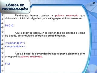LÓGICA DELÓGICA DE
PROGRAMAÇÃOPROGRAMAÇÃO
2020
Finalmente iremos colocar a palavra reservada que
determina o início do algoritmo, ela irá agrupar vários comandos.
ÍNICIO
Aqui podemos escrever os comandos de entrada e saída
de dados, as fórmulas e os demais procedimentos.
<<comando1>>;
<<comandoN>>;
Após o bloco de comandos iremos fechar o algoritmo com
a respectiva palavra reservada.
FIM
 