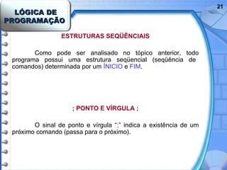 LÓGICA DELÓGICA DE
PROGRAMAÇÃOPROGRAMAÇÃO
2121
ESTRUTURAS SEQÜÊNCIAIS
Como pode ser analisado no tópico anterior, todo
programa possui uma estrutura seqüencial (seqüência de
comandos) determinada por um ÍNICIO e FIM.
; PONTO E VÍRGULA ;
O sinal de ponto e vírgula “;” indica a existência de um
próximo comando (passa para o próximo).
 