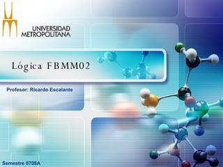 Lógica FBMM02 Semestre 0708A Profesor: Ricardo Escalante  