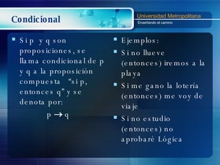 Condicional Si p  y q son proposiciones, se llama condicional de p y q a la proposición compuesta  “si p, entonces q” y se denota por: p    q Ejemplos: Si no llueve (entonces) iremos a la playa Si me gano la lotería (entonces) me voy de viaje Si no estudio (entonces) no aprobaré Lógica 