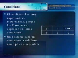 Condicional El condicional es muy importante en matemáticas, porque los Teoremas se expresan en forma condicional. Un Teorema será un condicional verdadero  con hipótesis verdadera p q p    q V V V 