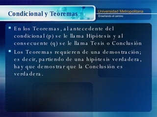 Condicional y Teoremas En los Teoremas, al antecedente  del condicional  (p) se le llama Hipótesis y al consecuente (q) se le llama Tesis o Conclusión Los Teoremas requieren de una demostración; es decir, partiendo de una hipótesis verdadera, hay que demostrar que la Conclusión es verdadera. 