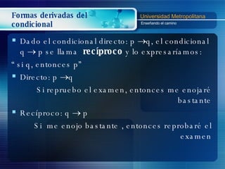 Formas derivadas del condicional Dado el condicional directo: p   q, el condicional  q     p se llama  recíproco  y lo expresaríamos:  “  si q, entonces p” Directo:  p   q Si repruebo el examen, entonces me enojaré bastante Recíproco: q     p  Si  me enojo bastante   , entonces reprobaré el examen 