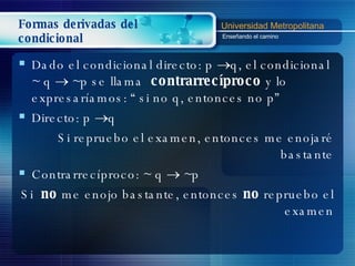 Formas derivadas del condicional Dado el condicional directo: p   q, el condicional  ~  q    ~p se llama  contrarrecíproco  y lo expresaríamos: “ si no q, entonces no p” Directo:  p   q Si repruebo el examen, entonces me enojaré bastante Contrarrecíproco: ~  q    ~p  Si  no  me enojo bastante, entonces  no  repruebo el examen 
