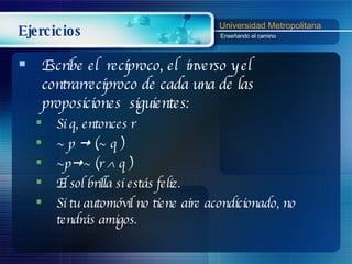 Ejercicios Escribe el  recíproco, el  inverso y el  contrarrecíproco de cada una de las proposiciones  siguientes: Si q, entonces r ~ p    (~ q ) ~p  ~ (r    q ) El sol brilla si estás feliz. Si tu automóvil no tiene aire acondicionado, no tendrás amigos. 