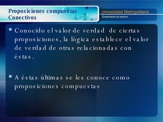 Proposiciones compuestas Conectivos Conocido el valor de verdad  de ciertas proposiciones, la lógica establece el valor de verdad de otras relacionadas con éstas. A éstas últimas se les conoce como proposiciones compuestas 