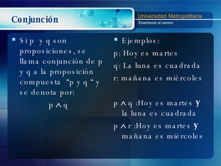 Conjunción Si p  y q son proposiciones, se llama conjunción de p y q a la proposición compuesta  “p y q “ y se denota por: p    q Ejemplos: p: Hoy es martes q: La luna es cuadrada r: mañana es miércoles p    q :Hoy es martes  y  la luna es cuadrada p    r :Hoy es martes  y  mañana es miércoles 