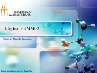Lógica FBMM02  Profesionalización en Servicio Profesor: Ricardo Escalante  