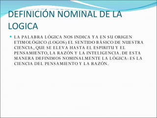 DEFINICIÓN NOMINAL DE LA LOGICA LA PALABRA LÓGICA NOS INDICA YA EN SU ORIGEN ETIMOLÓGICO (LOGOS) EL SENTIDO BÁSICO DE NUESTRA CIENCIA, QUE SE ELEVA HASTA EL ESPIRITU Y EL PENSAMIENTO, LA RAZÓN Y LA INTELIGENCIA. DE ESTA MANERA DEFINIMOS NOMINALMENTE LA LÓGICA: ES LA CIENCIA DEL PENSAMIENTO Y LA RAZÓN. 