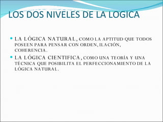 LOS DOS NIVELES DE LA LOGICA LA LÓGICA NATURAL,  COMO LA APTITUD QUE TODOS POSEEN PARA PENSAR CON ORDEN, ILACIÓN, COHERENCIA. LA LÓGICA CIENTIFICA,  COMO UNA TEORÍA Y UNA TÉCNICA QUE POSIBILITA EL PERFECCIONAMIENTO DE LA LÓGICA NATURAL. 