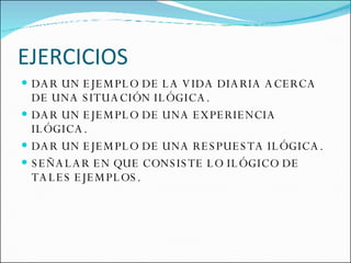 EJERCICIOS DAR UN EJEMPLO DE LA VIDA DIARIA ACERCA DE UNA SITUACIÓN ILÓGICA. DAR UN EJEMPLO DE UNA EXPERIENCIA ILÓGICA. DAR UN EJEMPLO DE UNA RESPUESTA ILÓGICA. SEÑALAR EN QUE CONSISTE LO ILÓGICO DE TALES EJEMPLOS. 