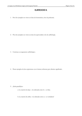 8. Lógica: Los Problemas Lógicos del Lenguaje Natural.                                       Página 10 de 10


                                                EJERCICIO 8.


    1. Pon dos ejemplos no vistos en clase de homonimia y dos de polisemia.




    2. Pon dos ejemplos no vistos en clase de equivocidad y dos de anfibología.




    3. Construye un argumento anfibológico.




    4. Poner ejemplos de dos expresiones con el mismo referente pero distinto significado.




    5. ¿Sería paradójico:

                 a. La oración de abajo —la ordenada como b— es falsa.



                 b. La oración de arriba —la ordenada como a— es verdadera?
 