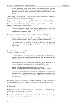 8. Lógica: Los Problemas Lógicos del Lenguaje Natural.                                              Página 3 de 10

             Ejemplo de polisemia sería el que se establece entre las palabras "pico" referido al
             pájaro, o "pico" referido a la cima de la montaña. Ambas significan distinto pero
             mantienen una relación común de significado: la prolongación alargada en forma
             de cono.

Ya sea debido a la homonimia, o a la polisemia, podemos encontrarnos que ciertas
expresiones del lenguaje natural son ambiguas.
Respecto al tipo de expresiones la ambigüedad se divide en equivocidad y anfibología.
Cuando el segmento lingüístico ambiguo es una sola palabra hablamos de equivoci-
dad, ya sea por homonimia o por polisemia.
             Por ejemplo el término "hombre" puede designar al ser humano en general o al
             subconjunto de los varones. O la palabra "gato" puede querer referirse al animal o
             una herramienta para levantar pesos.

Si el segmento lingüístico ambiguo es una oración se denomina anfibología:

             Por ejemplo, la oración "El libro de Torrente Ballester es rojo" puede querer
             designar un libro escrito por Torrente Ballester, o un libro de su propiedad.

             Otro ejemplo podría ser "El perro de Paulov es muy listo", que puede estar
             refiriéndose a un perro cuyo propietario sea Paulov, o bien estar llamando a
             Paulov "perro".


La ambigüedad que permite el lenguaje natural puede provocar que argumentos
incorrectos pasen por correctos.

             Un ejemplo de esto es el argumento del encubierto. Ese argumento dice lo
             siguiente: "tú no conoces a esa persona cubierta por un velo, pero esa persona es tu
             padre; luego tú no conoces a tu padre."

             Ese argumento es un caso de anfibología que se basa en que la oración "tú no
             conoces a esa persona cubierta por un velo" puede significar dos cosas:

             a. Tú no conoces a esa persona por estar cubierta por un velo
             b. Tú no conoces a esa persona independientemente de que lleve o no velo.

             Cuando se nos dice "tú no conoces a esa persona cubierta por un velo" entendemos
             que esa premisa es verdadera porque estamos entendiendo el significado a., pero
             cuando se concluye: "luego tú no conoces a tu padre" se está concluyendo a partir
             del significado b.


El lenguaje natural, al permitir las expresiones ambiguas ya sean polisémicas u
homónimas, oscurece la forma lógica de los argumentos pudiendo llevarnos a error.

3. Sinonimia.

El principal problema de la sinonimia quizá se encuentre en las dificultades que
presenta precisar con claridad su significado.

Lo primero sería distinguir las expresiones sinónimas de aquellas expresiones que
meramente se estén refiriendo a las mismas cosas.


2   También podría llamarse analogía.
 