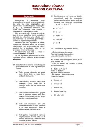 RACIOCÍNIO LÓGICO
                         NELSON CARNAVAL

              Argumento                        02. Considerando-se as regras da álgebra
                                                   proposicional, qual das proposições
    Argumentar      é    apresentar   uma          citadas nas alternativas abaixo pode ser
proposição como sendo uma conseqüência             deduzida das seguintes proposições:
de uma ou mais proposições. Um                     “ ~ X → Z ” e “ X →~ Y ”?
argumento é constituído pelas proposições
p1, p2,..., pn, chamadas premissas, nas           a)   ~ Y →~ Z
quais nos baseamos para garantir a
proposição c, chamada conclusão.                  b)   Y→Z
    Um argumento não é uma proposição
que devemos classificar como verdadeira           c)   ~ (Y ∧ Z )
ou falsa; ele estabelece uma relação entre
as premissas e a conclusão, garantindo a          d)   ~ (Y → Z )
conclusão a partir das premissas.
    Dizemos que um argumento é válido             e)   Y∨Z
quando as premissas estão de tal modo
relacionadas com a conclusão que não é
possível ter a conclusão falsa se as           03. Considere os argumentos abaixo:
premissas forem verdadeiras.
    O argumento que não é válido é             I – Todos os gatos são pretos.
chamado sofisma ou falácia.                    Alguns animais pretos mordem.
    Se um argumento é constituído de duas      Logo, alguns gatos mordem.
premissas e uma conclusão, é denominado
silogismo.                                     II – Se 11 é um número primo, então, 8 não
                                               é um número par.
                                               Ora 8 é um número par, portanto, 11 não é
01. Das alternativas abaixo, assinale aquela   um número primo.
    que corresponde a uma argumentação
    correta.                                   III – Todos os X são Y.
                                               Todos os Z são Y.
    a) Toda pessoa elegante se veste           Alguns X estão quebrados.
       bem. Como João se veste bem,            Logo, alguns Y estão quebrados.
       então ele é elegante.                   Quais são válidos?

                                               a) Apenas o I.
    b) Todo cidadão honesto paga seus
       impostos. Como João não é               b) Apenas o II.
       honesto, então ele não paga seus
       impostos.                               c) Apenas o III.

                                               d) Apenas o II e o III.
    c) Todo cliente satisfeito deixa gorjeta
       para o garçom. Como João não            e) O I, o II e o III.
       deixou gorjeta para o garçom, então
       ele não é cliente satisfeito.


    d) Todo bom empresário tem uma
       secretária eficiente. Como João não
       é um bom empresário, então a
       secretária dele não é eficiente.


    e) Todo político responsável promove
       projetos sociais. Como João não é
       político responsável, então ele não
       promove projetos sociais.

RACIOCÍNIO LÓGICO NELSON CARNAVAL                                                Página 12
 