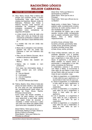 RACIOCÍNIO LÓGICO
                           NELSON CARNAVAL
   TESTES GERAIS DE LÓGICA                            Disse Gina: “Acho que Silvia é a
                                                      Governanta ou a Rainha”.
01. Alice, Maria, Úrsula, Pilar e Delma são           Disse Sílvia: “Acho que eu sou a
    amigas que cursaram juntas o ensino               Princesa”.
    fundamental. Hoje, elas vivem nas                 Disse Carla: “Acho que a Bruxa sou eu
    cidades de Arapiraca, Maceió, União de            ou Beatriz”.
    Palmares, Palmeira dos Índios e
    Delmiro Gouveia, onde exercem as                  Neste ponto, o diretor falou: “Todos os
    profissões de advogada, modelo,                   palpites estão completamente errados;
    urologista, professora e dentista.                nenhuma de vocês acertou sequer um
    Considere     como     verdadeiras   as           dos resultados do sorteio” !
    seguintes afirmações:                             Um estudante de Lógica, que a tudo
                                                      assistia, concluiu então, corretamente,
     a letra inicial do nome de cada uma
                                                      que os papéis sorteados para Fátima,
      delas, bem como as iniciais de suas
                                                      Beatriz,    Gina    e   Sílvia   foram,
      respectivas profissões e cidades onde
                                                      respectivamente,
      vivem, são duas a duas distintas entre
      si;
                                                      a) rainha, bruxa, princesa, fada.
     a modelo não vive em União dos                  b) rainha, princesa, governanta, fada.
      Palmares;                                       c) fada, bruxa, governanta, princesa.
     Maria não é urologista e nem dentista;          d) rainha, princesa, bruxa, fada.
      também não vive em União dos                    e) fada, bruxa, rainha, princesa.
      Palmares e nem em Palmeira dos
      Índios;                                      03. Cinco irmãos exercem, cada um, uma
                                                       profissão diferente. Luís é paulista,
     Pilar vive em Delmiro Gouveia, não é             como o agrônomo, e é mais moço do
      modelo e tampouco advogada;                      que o engenheiro e mais velho do que
     Alice e Delma não residem em                     Oscar. O agrônomo, o economista e
      Maceió;                                          Mário residem no mesmo bairro. O
     Delma não        é   modelo     e    nem         economista, o matemático e Luís são,
      professora.                                      todos, torcedores do Flamengo.
                                                       O matemático costuma ir ao cinema
     Com base nas informações dadas, é                 com Mário e Nédio. O economista é
     correto concluir que, com certeza,                mais velho do que Nédio e mais moço
     Úrsula                                            do que Pedro; este, por sua vez, é mais
     a) vive em Maceió                                 moço do que o arquiteto. Logo,
     b) é advogada
     c) vive em Arapiraca                              a) Mário é engenheiro, e o matemático
     d) é modelo                                         é mais velho do que o agrônomo, e o
     e) vive em Palmeira dos Índios                      economista é mais novo do que Luís.
                                                       b) Oscar é engenheiro, e o matemático
02. Fátima, Beatriz, Gina, Sílvia e Carla são            é mais velho do que o agrônomo, e
    atrizes de teatro infantil, e vão participar         Luís é mais velho do que o
    de uma peça em que representarão,                    matemático.
    não necessariamente nesta ordem, os                c) Pedro é matemático, e o arquiteto é
    papéis de Fada, Bruxa, Rainha,                       mais velho do que o engenheiro, e
    Princesa e Governanta.                               Oscar é mais velho do que o
    Como todas são atrizes versáteis, o                  agrônomo.
     diretor da peça realizou um sorteio               d) Luís é arquiteto, e o engenheiro é
     para determinar a qual delas caberia                mais velho do que o agrônomo, e
     cada papel. Antes de anunciar o                     Pedro é mais velho do que o
     resultado, o diretor reuniu-as e pediu              matemático.
     que cada uma desse seu palpite sobre              e) Nédio é engenheiro, e o arquiteto é
     qual havia sido o resultado do sorteio.             mais velho do que o matemático, e
                                                         Mário é mais velho do que o
    Disse Fátima: “Acho que eu sou a                     economista.
    Governanta, Beatriz é a Fada, Sílvia é a
    Bruxa e Carla é a Princesa”.
    Disse Beatriz: “Acho que Fátima é a
    Princesa ou a Bruxa”.
RACIOCÍNIO LÓGICO NELSON CARNAVAL                                                   Página 13
 