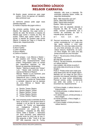 RACIOCÍNIO LÓGICO
                         NELSON CARNAVAL
                                                   distraído, não ouve a resposta. Os
04. Quatro casais reúnem-se para jogar             andróides restantes fazem, então, as
    xadrez. Como há apenas um tabuleiro,           seguintes declarações:
    eles combinam que:                            Beta: “Alfa respondeu que sim”.
                                                  Gama: “Beta está mentindo”.
a) nenhuma pessoa pode jogar duas                 Delta: “Gama está mentindo”.
partidas seguidas;                                Épsilon: “Alfa é do tipo M”.
b) marido e esposa não jogam entre si.
                                                  Mesmo sem ter prestado atenção à
Na primeira partida, Celina joga contra           resposta de Alfa, Dr. Turing pôde,
Alberto. Na segunda, Ana joga contra o            então, concluir corretamente que o
marido de Júlia. Na terceira, a esposa de         número de andróides do tipo V,
Alberto joga contra o marido de Ana. Na           naquele grupo, era igual a
quarta, Celina joga contra Carlos. E na           a) 1.     b) 2.     c) 3.  d) 4.
quinta, a esposa de Gustavo joga contra
Alberto. A esposa de Tiago e o marido de       07. Percival encontra-se à frente de três
Helena são, respectivamente:                        portas, numeradas de 1 a 3, cada uma
                                                    das quais conduz a uma sala
a) Celina e Alberto                                 diferente. Em uma das salas encontra-
b) Ana e Carlos                                     se uma linda princesa; em outra, um
c) Júlia e Gustavo                                  valioso tesouro; finalmente, na outra,
d) Ana e Alberto                                    um feroz dragão. Em cada uma das
e) Celina e Gustavo                                 portas encontra-se uma inscrição:
                                                   Porta 1: “Se procuras a linda princesa,
05. Três amigos – Luiz, Marcos e Nestor –          não entres;
    são casados com Teresa, Regina e               ela está atrás da porta 2.”
    Sandra (não necessariamente nesta              Porta 2: “Se aqui entrares, encontrarás
    ordem). Perguntados sobre os nomes             um valioso tesouro;
    das respectivas esposas, os três               mas cuidado: não entres na porta 3
    fizeram as seguintes declarações:              pois atrás dela encontra-se um feroz
     Nestor: “ Marcos é casado com Teresa”         dragão.”
     Luís: “ Nestor está mentindo, pois a          Porta 3: “Podes entrar sem medo pois
     esposa de Marcos é Regina”.                   atrás desta porta não há dragão algum.
     Marcos: “Nestor e Luís mentiram, pois         Alertado por um mago de que uma e
     a minha esposa é Sandra”.                     somente uma dessas inscrições é falsa
     Sabendo-se que o marido de Sandra             (sendo as duas outras verdadeiras),
     mentiu e que o marido de Teresa disse         Percival conclui, então, corretamente
     a verdade, segue-se que as esposas            que atrás das portas 1, 2 e 3
     de Luís, Marcos e Nestor são,                 encontram-se, respectivamente:
     respectivamente:
                                                  a) O feroz dragão, o valioso tesouro, a
    a)   Sandra, Teresa, Regina                      linda princesa.
    b)   Sandra, Regina, Teresa                   b) A linda princesa, o valioso tesouro, o
    c)   Regina, Sandra, Teresa                      feroz dragão.
    d)   Teresa, Regina, Sandra                   c) O valioso tesouro, a linda princesa, o
    e)   Teresa, Sandra, Regina                      feroz dragão.
                                                  d) A linda princesa, o feroz dragão, o
06. Uma empresa produz andróides de dois             valioso tesouro.
    tipos: os de tipo V, que sempre dizem a       e) O feroz dragão, a linda princesa, o
    verdade, e os de tipo M, que sempre              valioso tesouro.
    mentem. Dr. Turing, um especialista
    em      Inteligência    Artificial, está
    examinando um grupo de cinco
    andróides – rotulados de Alfa, Beta,
    Gama, Delta e Épsilon –, fabricados
    por essa empresa, para determinar
    quantos entre os cinco são do tipo V.
    Ele pergunta a Alfa: “Você é do tipo
    M?” Alfa responde, mas Dr. Turing,

RACIOCÍNIO LÓGICO NELSON CARNAVAL                                                Página 14
 