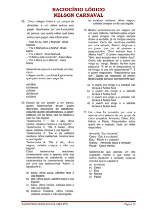 RACIOCÍNIO LÓGICO
                          NELSON CARNAVAL
08. Cinco colegas foram a um parque de             e) estatura mediana, olhos negros,
                                                      cabelos crespos e não usa bigode.
    diversões e um deles entrou sem
    pagar. Apanhados por um funcionário         10. Beatriz encontrava-se em viagem por
    do parque, que queria saber qual deles          um país distante, habitado pelos vingos
    entrou sem pagar, eles informaram:              e pelos mingos. Os vingos sempre
                                                    dizem a verdade; já os mingos sempre
    – “Não fui eu, nem o Manuel”, disse             mentem. Certo dia, vendo-se perdida
    Marcos.                                         em uma estrada, Beatriz dirigiu-se a
    – “Foi o Manuel ou a Maria”, disse              um jovem que por ali passava e
    Mário.                                          perguntou-lhe: "Esta estrada leva à
    – “Foi a Mara”, disse Manuel.                   Aldeia Azul?". O jovem respondeu-lhe:
    – “O Mário está mentindo”, disse Mara.          "Sim, esta estrada leva à Aldeia Azul".
    – “Foi a Mara ou o Marcos”, disse               Como não soubesse se o jovem era
    Maria.                                          vingo ou mingo, Beatriz fez-lhe outra
                                                    pergunta: "E se eu te perguntasse se
    Sabendo-se que um e somente um dos              és mingo, o que me responderias?". E
    cinco                                           o jovem respondeu: "Responderia que
    colegas mentiu, conclui-se logicamente          sim". Dadas as respostas do jovem,
    que quem entrou sem pagar foi:                  Beatriz pôde concluir corretamente que

    a) Mário                                       a) o jovem era mingo e a estrada não
    b) Marcos                                         levava à Aldeia Azul
    c) Mara                                        b) o jovem era mingo e a estrada
    d) Manuel                                         levava à Aldeia Azul
    e) Maria                                       c) o jovem era vingo e a estrada não
                                                      levava à Aldeia Azul
09. Depois de um assalto a um banco,               d) o jovem era vingo e a estrada
    quatro testemunhas deram quatro                   levava à Aldeia Azul
    diferentes descrições do assaltante,
    segundo quatro características, a saber:    11. Um crime foi cometido por uma e
    estatura, cor de olhos, tipo de cabelos e       apenas uma pessoa de um grupo de
    usar ou não bigode.                             cinco suspeitos: Armando, Celso, Edu,
    Testemunha 1: “ Ele é alto, olhos               Márcio e Paulo. Perguntados sobre
    verdes, cabelos crespos e usa bigode”.          quem era o culpado, cada um deles
    Testemunha 2: “Ele é baixo, olhos               respondeu:
    azuis, cabelos crespos e usa bigode”.
    Testemunha 3: “Ele é de estatura                Armando “Sou inocente”
    mediana, olhos castanhos, cabelos lisos         Celso: “Edu é o culpado”
    e usa bigode”.                                  Edu: “ Paulo é o culpado”
    Testemunha 4: “Ele é alto, olhos                Márcio: “ Armando disse a verdade”
    negros, cabelos crespos e não usa               Paulo: “ Celso mentiu”
    bigode”.
    Cada         testemunha        descreveu        Sabendo-se que apenas um dos
    corretamente uma e apenas uma das               suspeitos mentiu e que todos os
    características do assaltante, e cada           outros disseram a verdade, pode-se
    característica foi corretamente descrita        concluir que o culpado é:
    por uma das testemunhas. Assim, o               a) Armando
    assaltante é:                                   b) Celso
                                                    c) Edu
    a) baixo, olhos azuis, cabelos lisos e          d) Márcio
       usa bigode;                                  e) Paulo
    b) alto, olhos azuis, cabelos lisos e usa
       bigode;
    c) baixo, olhos verdes, cabelos lisos e
       não usa bigode;
    d) estatura mediana, olhos verdes,
       cabelos crespos e não usa bigode;


RACIOCÍNIO LÓGICO NELSON CARNAVAL                                                Página 15
 