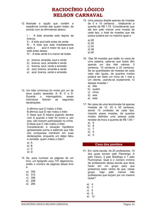RACIOCÍNIO LÓGICO
                           NELSON CARNAVAL
                                                  15. Uma pessoa dispõe apenas de moedas
12. Assinale a opção que contém a                     de 5 e 10 centavos , totalizando a
    seqüência correta das quatro bolas, de            quantia de R$ 1,75. Considerando que
    acordo com as afirmativas abaixo:                 ela tem pelo menos uma moeda de
                                                      cada tipo, o total de moedas que ela
    I - A bola amarela está depois da                 possui poderá ser no máximo igual a
    branca;
                                                     a) 28
    II - A bola azul está antes da verde;
                                                     b) 30
    III - A bola que está imediatamente
                                                     c) 34
    após a       azul é maior do que a que
                                                     d) 38
    está antes dessa;
                                                     e) 40
    IV - A bola verde é a menor de todas.
                                                  16. Das 30 moedas que estão no caixa de
    a)   branca, amarela, azul e verde
                                                      uma padaria, sabe-se que todas têm
    b)   branca, azul, amarela e verde
                                                      apenas um dos três valores: 5
    c)   branca, azul, verde e amarela
                                                      centavos, 10 centavos e 25 centavos.
    d)   azul, branca, amarela e verde
                                                      Se as quantidades de moedas de cada
    e)   azul, branca, verde e amarela.
                                                      valor são iguais, de quantos modos
                                                      poderá ser dado um troco de 1 real a
                                                      um cliente, usando-se exatamente 12
                                                      dessas moedas 
                                                      a) três
                                                      b) quatro
13. Um líder criminoso foi morto por um de
                                                      c) cinco
    seus quatro asseclas: A, B, C e D.
    Durante     o     interrogatório,    esses        d) seis
    indivíduos    fizeram     as      seguintes       e) sete
    declarações.
                                                  17. No caixa de uma lanchonete há apenas
                                                      moedas de 10, 25 e 50 centavos,
    A afirmou que C matou o líder.
                                                      sendo 15 unidades de cada tipo.
    B afirmou que D não matou o líder.
    C disse que D estava jogando dardos               Usando essas moedas, de quantos
    com A quando o líder foi morto e, por             modos distintos uma pessoa pode
    isso, não tiveram participação no crime.          receber de troco a quantia de R$ 1,00 
    D disse que C não matou o líder.                  a) 9
    Considerando a situação hipotética                b) 8
    apresentada acima e sabendo que três              c) 7
    dos comparsas mentiram em suas                    d) 6
    declarações, enquanto um deles falou              e) 5
    a verdade, quem matou o líder?
    a) A
    b) B                                                       Casa dos pombos
    c) C
    d) D                                          01. Em certa escola, há 20 professores, 10
                                                      dos quais torcem pelo Flamengo, 6
14. Se, para numerar as páginas de um                 pelo Vasco, 3 pelo Botafogo e 1 pelo
    livro, um tipógrafo usou 747 algarismos,          Fluminense. Qual é o número mínimo
    então o número de páginas desse livro             de professores dessa escola que deve
    é                                                 haver em um grupo para que
                                                      possamos estar certos de que, nesse
    a)   350                                          grupo,   haja    pelo   menos     três
    b)   315                                          professores que torçam por um mesmo
    c)   306                                          clube?
    d)   298
    e)   285                                         a)   4
                                                     b)   7
                                                     c)   8
                                                     d)   9
                                                     e)   12

RACIOCÍNIO LÓGICO NELSON CARNAVAL                                                  Página 16
 