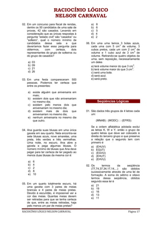 RACIOCÍNIO LÓGICO
                         NELSON CARNAVAL
02. Em um concurso para fiscal de rendas,         a)   8
    dentre os 50 candidatos de uma sala de        b)   6
    provas, 42 são casados. Levando em            c)   5
    consideração que as únicas respostas à        d)   4
    pergunta “estado civil” são “casados” ou      e)   2
    “solteiro”, qual o número mínimo de
    candidatos     dessa     sala     a que    06. Em uma urna temos 3 bolas azuis,
                                                                          3
    deveríamos fazer essa pergunta para            cada uma com 5 cm de volume, 3
                                                                                      3
    obtermos,      com       certeza,   dois       cubos pretos, cada um com 2 cm de
                                                                                      3
    representantes do grupo de solteiros ou        volume e 1 cubo azul de 3 cm de
    do grupo de casados?                           volume. Retirando-se quatro objetos da
                                                   urna, sem reposição, necessariamente
    a)   03                                        um deles
    b)   09                                                                         3
                                                   a) terá volume menor do que 3 cm .
    c)   21                                                                        3
                                                   b) terá volume maior do que 3 cm .
    d)   26                                        c) será uma bola.
                                                   d) será azul.
03. Em uma festa compareceram 500                  e) será preto.
    pessoas. Podemos ter certeza que
    entre os presentes:

    a) existe alguém que aniversaria em
       maio;
    b) existem dois que não aniversariam
       no mesmo dia;                                   Seqüências Lógicas
    c) existem pelo menos dois que
       aniversariam no mesmo dia;
    d) existem mais de dois que                01. São dados três grupos de 4 letras cada
       aniversariam no mesmo dia;                  um:
    e) nenhum aniversaria no mesmo dia
       que outro.                                      (MNAB) : (MODC) : : (EFRS):

                                                  Se a ordem alfabética adotada exclui
04. Ana guarda suas blusas em uma única           as letras K, W e Y, então o grupo de
    gaveta em seu quarto. Nela encontra-se        quatro letras que deve ser colocado à
    sete blusas azuis, nove amarelas, uma         direita do terceiro grupo e que preserva
    preta, três verdes e três vermelhas.          a relação que o segundo tem com
    Uma noite, no escuro, Ana abre a              primeiro é
    gaveta e pega algumas blusas. O               a)   (EHUV)
    número mínimo de blusas que Ana deve          b)   EGUT)
    pegar para ter certeza de ter pegado ao       c)   (EGVU)
    menos duas blusas da mesma cor é:             d)   (EHUT)
                                                  e)   (EHVU)
    a)   6
    b)   4                                     02. Os      termos        da     seqüência
    c)   2                                         (77,74,37,34,17,14,...)  são   obtidos
    d)   8                                         sucessivamente através de uma lei de
    e)   10                                        formação. A soma do sétimo e oitavo
                                                   termos dessa seqüência, obtidos
                                                   segundo essa lei é
05. Em um quarto totalmente escuro, há
                                                   a) 21
    uma gaveta com 3 pares de meias
                                                   b) 19
    brancas e 4 pares de meias pretas.
                                                   c) 16
    Devido à escuridão, é impossível ver a
                                                   d) 13
    cor das meias. Quantas meias devem
                                                   e) 11
    ser retiradas para que se tenha certeza
    de que, entre as meias retiradas, haja
    pelo menos um par de meias pretas?

RACIOCÍNIO LÓGICO NELSON CARNAVAL                                               Página 17
 