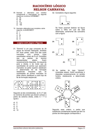 RACIOCÍNIO LÓGICO
                            NELSON CARNAVAL
09. Assinale a alternativa que substitui          02. Considere a figura seguinte:
    corretamente a interrogação na seguinte
    seqüência numérica: 8 12 24 60 ?
    a) 56
    b) 68
    c) 91
    d) 134
    e) 168

10. Assinale a alternativa que completa a série       Se fosse possível deslizar tal figura
    seguinte: J J A S O N D ?                         sobre a folha em que ela está
    a) J                                              desenhada, certamente ela coincidiria
    b) L                                              com a figura:
    c) M
    d) N
    e) O

     Lógica com jogos e figuras

01. “Dominó” é um jogo composto de 28
    peças de formato retangular, divididas
    em duas partes, cada uma das quais
    marcadas        com     pontos     cujas
    quantidades variam de 0 a 6. Considere
    que      as     pedras     de    dominó
    representadas         abaixo      foram
    sucessivamente dispostas, da esquerda
    para a direita, e de modo que as
    quantidades de pontos que aparecem
    marcados na parte superior obedecem
    à determinada lei de formação                 03. As pedras do jogo “dominó”,
    seqüencial,      enquanto     que     as          mostradas abaixo, foram escolhidas e
    quantidades de pontos marcados na                 dispostas sucessivamente no sentido
    parte inferior obedecem a outro tipo de           horário, obedecendo a determinado
    lei de formação seqüencial.                       critério.




Segundo as leis consideradas, se X e Y são
os números de pontos que devem compor a
pedra da extrema direita, então X + Y é
igual a

a)   6
b)   7
c)   8
d)   9
e)   10                                           Segundo esse critério, a pedra que
                                                  substituiria corretamente aquela que tem os
                                                  pontos de interrogação corresponde a:




RACIOCÍNIO LÓGICO NELSON CARNAVAL                                                    Página 19
 
