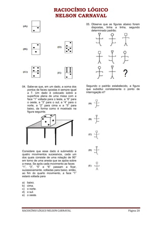 RACIOCÍNIO LÓGICO
                          NELSON CARNAVAL
                                                05. Observe que as figuras abaixo foram
                                                    dispostas, linha a linha, segundo
                                                    determinado padrão.




04. Sabe-se que, em um dado, a soma dos         Segundo o padrão estabelecido, a figura
    pontos de faces opostas é sempre igual      que substitui corretamente o ponto de
    a 7. Um dado é colocado sobre a             interrogação é?
    superfície plana de uma mesa com a
    face “1” voltada para o leste, a “6” para
    o oeste, a “3” para o sul, a “4” para o
    norte, a “2” para cima e a “5” para
    baixo, da forma como é mostrado na
    figura seguinte.




Considere que esse dado é submetido a
quatro movimentos sucessivos, cada um
dos quais consiste de uma rotação de 90°
em torno de uma aresta que se apóia sobre
a mesa. Se após cada movimento as faces
“1”, “3”, “5” e “6” passam a ficar,
sucessivamente, voltadas para baixo, então,
ao fim do quarto movimento, a face “1”
estará voltada para

a)   baixo.
b)   cima.
c)   o norte.
d)   o sul.
e)   o oeste.




RACIOCÍNIO LÓGICO NELSON CARNAVAL                                             Página 20
 