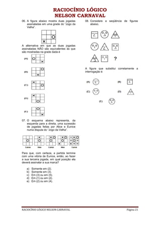 RACIOCÍNIO LÓGICO
                            NELSON CARNAVAL
06. A figura abaixo mostra duas jogadas      08. Considere a seqüência de figuras
    assinaladas em uma grade do “Jogo da         abaixo.
    Velha”.




A alternativa em que as duas jogadas
assinaladas NÃO são equivalentes às que
são mostradas na grade dada é




                                             A figura que substitui corretamente a
                                             interrogação é




07. O esquema abaixo representa, da
    esquerda para a direita, uma sucessão
    de jogadas feitas por Alice e Eunice
    numa disputa do “Jogo da Velha”.




Para que, com certeza, a partida termine
com uma vitória de Eunice, então, ao fazer
a sua terceira jogada, em qual posição ela
deverá assinalar a sua marca?

   a)   Somente em (2).
   b)   Somente em (3).
   c)   Em (3) ou em (5).
   d)   Em (1) ou em (2).
   e)   Em (2) ou em (4).




RACIOCÍNIO LÓGICO NELSON CARNAVAL                                         Página 21
 