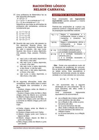 RACIOCÍNIO LÓGICO
                         NELSON CARNAVAL
07. Uma professora de Matemática faz as        QUESTÕES DE EQUIVALÊNCIAS
    três seguintes afirmações:
     X>QeZ<Y                                   Duas proposições são logicamente
    X > Y e Q > Y, se e somente se Y > Z       equivalentes quando possuem a mesma
    R  Q, se e somente se Y = X.              tabela-verdade
    Sabendo-se que todas as afirmações da
    professora são verdadeiras, conclui-se     Partindo das proposições p  q e p  q,
    corretamente que:                          podemos construir o seguinte resumo para
                                               as proposições equivalentes notáveis.
   a)   X > Y > Q > Z;
   b)   X > R > Y > Z;                        ~q~p         Negue o antecedente e o
   c)   Z < Y < X < R;                                      conseqüente, troque a ordem e
   d)   X > Q > Z > R;                                      mantenha o conectivo “se
   e)   Q < X < Z < Y.                                      .....,então”
                                              ~pvq          Negue o antecedente, afirme o
08. Quando não vejo Lucia, não passeio ou                   consequente        e troque o
    fico deprimido. Quando chove, não                       conectivo por “ou”
    passeio e fico deprimido. Quando não
    faz calor e passeio, não vejo Lucia.
                                              pq        p é condição suficiente para q
    Quando não chove e estou deprimido,
                                                         q é condição necessária para p
    não passeio. Hoje, passeio. Portanto,
                                              pq        p é a condição necessária e
    hoje:
                                                         suficiente para q.
                                                         q é a condição necessária e
    a) vejo Lucia, e não estou deprimido e
                                                         suficiente para p
       não chove, e faz calor.
    b) não vejo Lucia, e estou deprimido,
       e chove, e faz calor.
                                                 Obs: Existe uma equivalência muito útil
    c) não vejo Lucia, e estou deprimido,
                                               na resoluçao de problemas de concurso.
       e não chove , e não faz calor.
                                               Ela se denomina modus tollens, mostrada
    d) vejo Lucia, e não estou deprimido,
                                               na tabela acima. Esta equivalência é
       e chove, e faz calor.
                                               facilmente demonstrada através da tabela-
    e) vejo Lucia, e estou deprimido, e
                                               verdade e é a mais cobrada nos concursos.
       não chove, e faz calor.
                                                           pq       ~q  ~ p
09. As seguintes afirmações, todas elas
    verdadeiras, foram feitas sobre a ordem
    de chegada dos convidados a uma            01.     Um economista deu a seguinte
    festa.                                           declaração em uma entrevista: "Se os
    - Gustavo chegou antes de Alberto e              juros bancários são altos, então a
    depois de Danilo                                 inflação é baixa".
    - Gustavo chegou antes de Beto e Beto            Uma        proposição     logicamente
    chegou antes de Alberto se e somente             equivalente à do economista é:
    se Alberto chegou depois de Danilo.
    - Carlos não chegou junto com Beto se            a) se a inflação não é baixa, então os
    e somente se Alberto chegou junto com               juros bancários não são altos.
    Gustavo.                                         b) se a inflação é alta, então os juros
    Logo,                                               bancários são altos.
                                                     c) se os juros bancários não são
   a) Carlos chegou antes de Alberto e                  altos, então a inflação não é baixa.
     depois de Danilo.                               d) os juros bancários são baixos e a
   b) Gustavo chegou junto com Carlos.                  inflação é baixa.
   c) Alberto chegou junto com Carlos e              e) ou os juros bancários, ou a inflação
     depois de Beto.                                    é baixa.
   d) Alberto chegou depois de Beto e
     junto com Gustavo.
   e) Beto chegou antes de Alberto e junto
     com Danilo.

RACIOCÍNIO LÓGICO NELSON CARNAVAL                                                   Página 5
 