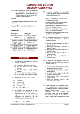 RACIOCÍNIO LÓGICO
                            NELSON CARNAVAL
Obs2.: Para negar que “Existe um elemento
       no conjunto A que tem a                    04. A correta negação da proposição
       propriedade P”, basta afirmar que              "todos os cargos deste concurso são
       “Todos os elementos do conjunto A              de analista judiciário. é:
       não têm a propriedade P”.
Exemplo:                                            a) alguns cargos deste concurso são
                                                      de analista judiciário.
Proposição: Existe cobra listrada que não é
                                                    b) existem cargos deste concurso que
venenosa.
                                                      não são de analista judiciário.
Negação: Toda cobra listrada é venenosa             c) existem cargos deste concurso que
                                                      são de analista judiciário.
                                                    d) nenhum dos cargos deste concurso
EM RESUMO:                                            não é de analista judiciário.
                                                    e) os cargos deste concurso são ou de
Afirmação                 Negação                     analista, ou no judiciário.
Particular afirmativa      Universal negativa
     (“algum....”)          (“nenhum..”ou”        05. A negação da afirmação condicional
                              todo...não...)          “se estiver chovendo, eu levo o
Universal negativa        Particular afirmativa       guarda-chuva” é:
 (“nenhum....”ou”            (“algum......”)
   todo.....não)                                    a) se não estiver chovendo, eu levo   o
Universal afirmativa      Particular negativa          guarda-chuva.
    (“todo.....”)            (algum...não)          b) Não está chovendo e eu levo        o
Particular negativa       Universal afirmativa         guarda-chuva.
  (algum....não)               (“todo...”)          c) Não está chovendo e eu não levo    o
                                                       guarda-chuva.
                                                    d) Se estiver chovendo, eu não levo   o
                                                       guarda-chuva.
                                                    e) Está chovendo e eu não levo        o
                EXERCÍCIOS                             guarda-chuva.

 01. A negação da afirmação “Me caso ou           06. A negação da sentença “se você
     compro sorvete” é:                               estudou Lógica então você acertará
                                                      esta questão” é:
         a) me caso e não compro sorvete;
         b) não me caso ou não compro               a) se você não acertar esta questão,
            sorvete;                                   então não estudou lógica;
         c) não me caso e não compro                b) você não estudou lógica e acertará
            sorvete;                                   esta questão;
         d) não me caso ou compro sorvete;          c) se você estudou lógica, então não
         e) se me casar, não compro sorvete.           acertará esta questão;
                                                    d) você estudou lógica e não acertará
 02. A negação de “ x > 4 ou x < 2” é:                 esta questão;
                                                    e) você não estudou lógica e não
    a)    x < 4 e x > 2;                               acertará esta questão.
    b)    x < 4 ou x > 2;
    c)    x  4 e x  2;
    d)    x  4 ou x  2;                         07. Duas pessoas que sabiam lógica,
    e)    se x  4, então x < 2.                       um estudante e um garçom, tiveram
                                                       o seguinte diálogo numa lanchonete:
 03. A negação da proposição O juiz                 Garçom: “O que deseja?”
     determinou a libertação de um                  Estudante:    “Se    eu   comer    um
     estelionatário e de um ladrão. É               sanduíche, então não comerei salada,
     expressa na forma O juiz não                   mas tomarei sorvete”. A situação que
     determinou a libertação de um                  torna a declaração do estudante falsa
     estelionatário nem de um ladrão                é:

   ( ) certo            ( ) errado

RACIOCÍNIO LÓGICO NELSON CARNAVAL                                                 Página 8
 