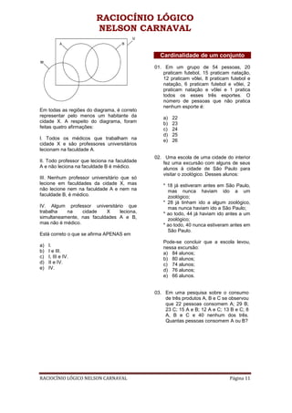 RACIOCÍNIO LÓGICO
                         NELSON CARNAVAL

                                                Cardinalidade de um conjunto
                                              01. Em um grupo de 54 pessoas, 20
                                                 praticam futebol, 15 praticam natação,
                                                 12 praticam vôlei, 8 praticam futebol e
                                                 natação, 6 praticam futebol e vôlei, 2
                                                 praticam natação e vôlei e 1 pratica
                                                 todos os esses três esportes. O
                                                 número de pessoas que não pratica
                                                 nenhum esporte é:
Em todas as regiões do diagrama, é correto
representar pelo menos um habitante da           a)   22
cidade X. A respeito do diagrama, foram          b)   23
feitas quatro afirmações:                        c)   24
                                                 d)   25
I. Todos os médicos que trabalham na             e)   26
cidade X e são professores universitários
lecionam na faculdade A.
                                              02. Uma escola de uma cidade do interior
II. Todo professor que leciona na faculdade      fez uma excursão com alguns de seus
A e não leciona na faculdade B é médico.         alunos à cidade de São Paulo para
                                                 visitar o zoológico. Desses alunos:
III. Nenhum professor universitário que só
lecione em faculdades da cidade X, mas           * 18 já estiveram antes em São Paulo,
não lecione nem na faculdade A e nem na            mas nunca haviam ido a um
faculdade B, é médico.                             zoológico;
                                                 * 28 já tinham ido a algum zoológico,
IV. Algum professor universitário que              mas nunca haviam ido a São Paulo;
trabalha   na     cidade   X    leciona,         * ao todo, 44 já haviam ido antes a um
simultaneamente, nas faculdades A e B,             zoológico;
mas não é médico.                                * ao todo, 40 nunca estiveram antes em
                                                   São Paulo.
Está correto o que se afirma APENAS em
                                                 Pode-se concluir que a escola levou,
a)   I.                                          nessa excursão:
b)   I e III.                                    a) 84 alunos;
c)   I, III e IV.                                b) 80 alunos;
d)   II e IV.                                    c) 74 alunos;
e)   IV.                                         d) 76 alunos;
                                                 e) 66 alunos.


                                              03. Em uma pesquisa sobre o consumo
                                                  de três produtos A, B e C se observou
                                                  que 22 pessoas consomem A; 29 B;
                                                  23 C; 15 A e B; 12 A e C; 13 B e C; 8
                                                  A, B e C e 40 nenhum dos três.
                                                  Quantas pessoas consomem A ou B?




RACIOCÍNIO LÓGICO NELSON CARNAVAL                                             Página 11
 