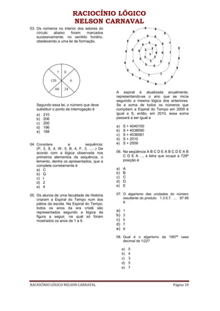 RACIOCÍNIO LÓGICO
                               NELSON CARNAVAL
03. Os números no interior dos setores do
    círculo  abaixo   foram     marcados
    sucessivamente, no sentido horário,
    obedecendo a uma lei de formação.




                  ?   0

            120            6

               60     24
                                                A espiral é atualizada anualmente,
                                                representando-se o ano que se inicia
                                                seguindo a mesma lógica dos anteriores.
    Segundo essa lei, o número que deve         Se a soma de todos os números que
    substituir o ponto de interrogação é        compõem a Espiral do Tempo em 2009 é
    a) 210                                      igual a S, então, em 2010, essa soma
    b) 206                                      passará a ser igual a
    c) 200
    d) 196                                      a)   S + 4040100
    e) 188                                      b)   S + 4038090
                                                c)   S + 4036081
                                                d)   S + 2010
04. Considere         a         sequência:      e)   S + 2009
    (P, 3, S, 4, W, 5, B, 4, F, 3, ......) De
    acordo com a lógica observada nos           06. Na seqüência A B C D E A B C D E A B
    primeiros elementos da sequência, o             C D E A ..., a letra que ocupa a 728ª
    lemento, dentre os apresentados, que a          posição é:
    completa corretamente é
    a) C                                        a)   A
    b) G                                        b)   B
    c) I                                        c)   C
    d) 2                                        d)   D
    e) 4                                        e)   E

05. Os alunos de uma faculdade de História      07. O algarismo das unidades do número
    criaram a Espiral do Tempo num dos              resultante do produto 1.3.5.7. ... .97.99
    pátios da escola. Na Espiral do Tempo,          é:
    todos os anos da era cristã são
    representados segundo a lógica da           a)   1
    figura a seguir, na qual só foram           b)   3
    mostrados os anos de 1 a 9.                 c)   5
                                                d)   7
                                                e)   9

                                                08. Qual é o algarismo da 1997ª casa
                                                    decimal de 1/22?

                                                     a)   0
                                                     b)   4
                                                     c)   3
                                                     d)   5
                                                     e)   7



RACIOCÍNIO LÓGICO NELSON CARNAVAL                                                  Página 18
 