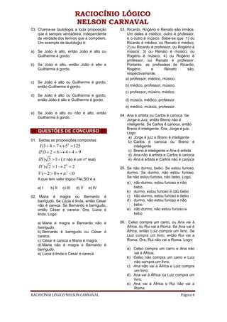 RACIOCÍNIO LÓGICO
                            NELSON CARNAVAL
03. Chama-se tautologia a toda proposição      03. Ricardo, Rogério e Renato são irmãos.
    que é sempre verdadeira, independente          Um deles é médico, outro é professor,
    da verdade dos termos que a compõem.           e o outro é músico. Sabe-se que: 1) ou
    Um exemplo de tautologia é:                    Ricardo é médico, ou Renato é médico,
                                                   2) ou Ricardo é professor, ou Rogério é
a) Se João é alto, então João é alto ou            músico; 3) ou Renato é músico, ou
   Guilherme é gordo.                              Rogério é músico, 4) ou Rogério é
                                                   professor, ou Renato é professor.
b) Se João é alto, então João é alto e             Portanto, as profissões de Ricardo,
   Guilherme é gordo.                              Rogério       e       Renato      são,
                                                   respectivamente,
                                                  a) professor, médico, músico.
c) Se João é alto ou Guilherme é gordo,
   então Guilherme é gordo.                       b) médico, professor, músico.
                                                  c) professor, músico, médico.
d) Se João é alto ou Guilherme é gordo,
   então João é alto e Guilherme é gordo.         d) músico, médico, professor.
                                                  e) médico, músico, professor.
e) Se João é alto ou não é alto, então
                                               04. Ana é artista ou Carlos é carioca. Se
   Guilherme é gordo.
                                                   Jorge é Juiz, então Breno não é
                                                   inteligente. Se Carlos é carioca, então
                                                   Breno é inteligente. Ora, Jorge é juiz.
    QUESTÕES DE CONCURSO                           Logo:
                                                    a) Jorge é juiz e Breno é inteligente
01. Dadas as proposições compostas:                 b) Carlos é carioca ou Breno é
     I )3  4  7  53  125                            inteligente
    II )3  2  6  4  4  9                       c) Breno é inteligente e Ana é artista
                                                    d) Ana não é artista e Carlos é carioca
    III ) 3  1  ( não é um nº real)              e) Ana é artista e Carlos não é carioca
    IV ) 2  1  20  2                        05. Se não durmo, bebo. Se estou furioso,
    V)2  0 2  0                               durmo. Se durmo, não estou furioso.
                                                   Se não estou furioso, não bebo. Logo,
    A que tem valor lógico FALSO é a
                                                   a) não durmo, estou furioso e não
    a) I   b) II   c) III   d) V   e) IV               bebo
                                                   b) durmo, estou furioso e não bebo
02. Maria é magra ou Bernardo é                    c) não durmo, estou furioso e bebo
    barrigudo. Se Lúcia é linda, então César       d) durmo, não estou furioso e não
    não é careca. Se Bernardo é barrigudo,             bebo
    então César é careca. Ora, Lúcia é             e) não durmo, não estou furioso e
    linda. Logo:                                       bebo

    a) Maria é magra e Bernardo não é          06. Celso compra um carro, ou Ana vai à
    barrigudo.                                     África, ou Rui vai a Roma. Se Ana vai à
    b) Bernardo é barrigudo ou César é             África, então Luiz compra um livro. Se
    careca.                                        Luiz compra um livro, então Rui vai a
    c) César é careca e Maria é magra.             Roma. Ora, Rui não vai a Roma. Logo:
    d) Maria não é magra e Bernardo é
    barrigudo.                                     a) Celso compra um carro e Ana não
    e) Lúcia é linda e César é careca.                vai à África;
                                                   b) Celso não compra um carro e Luiz
                                                      não compra um livro;
                                                   c) Ana não vai à África e Luiz compra
                                                      um livro;
                                                   d) Ana vai à África ou Luiz compra um
                                                      livro;
                                                   e) Ana vai à África e Rui não vai a
                                                      Roma.
RACIOCÍNIO LÓGICO NELSON CARNAVAL                                                 Página 4
 