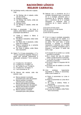 RACIOCÍNIO LÓGICO
                         NELSON CARNAVAL
02. Se Rodrigo mentiu, então ele é culpado.
    Logo:
                                              06. Sabe-se que a ocorrência de B é
    a) Se Rodrigo não é culpado, então            condição necessária para a ocorrência
       ele não mentiu.                            de C e condição suficiente para a
    b) Rodrigo é culpado;                         ocorrência de D. Sabe-se, também,
    c) Se Rodrigo não mentiu, então ele           que a ocorrência de D é condição
       não é culpado;                             necessária e suficiente para a
    d) Rodrigo mentiu;                            ocorrência de A. Assim, quando C
    e) Se Rodrigo é culpado, então ele            ocorre:
       mentiu.
                                              a) D ocorre e B não ocorre
03. Dada a proposição: “ Se Carla é           b) D não ocorre ou A não ocorre
    solteira, então Maria é estudante”. Uma   c) B e A ocorrem
    proposição equivalente é:                 d) nem B nem D ocorrem

   a)    “Carla é solteira e Maria é
        estudante”;                           07. O rei ir à caça é condição necessária
   b)   “Se Maria é estudante, então Carla        para a duquesa sair do castelo, e é
        é solteira”;                              condição suficiente para a duquesa ir
   c)   “Se Maria não é estudante, então          ao jardim. Por outro lado, o conde
        Carla não é solteira”;                    encontrar a princesa é condição
   d)   “Maria é estudante se, e somente          necessária e suficiente para o barão
        se, Carla é solteira”;                    sorrir e é condição necessária para a
   e)   “Se Carla é solteira, então Maria         duquesa ir ao jardim. O barão não
        não é estudante”.                         sorriu. Logo:

04. Sejam F e G duas proposições e ~F e          a) A duquesa foi ao jardim ou o conde
    ~G suas repectivas negações. Marque a           encontrou a princesa.
    opção que equivale logicamente à             b) Se o duque não saiu do castelo,
    proposição composta: F se e somente             então o conde encontrou a princesa.
    G.                                           c) O rei não foi à caça e o conde não
                                                    encontrou a princesa.
                                                 d) O rei foi à caça e a duquesa não foi
   a)   F implica G e ~G implica F.
                                                    ao jardim
   b)   F implica G e ~F implica ~G.
   c)   Se F então G e se ~F então G.            e) O duque saiu do castelo e o rei não
   d)   F implica G e ~G implica ~F.                foi à caça.
   e)   F se e somente se ~G.
                                              08. Uma        sentença        logicamente
                                                  equivalente a “Pedro é economista,
05. Se Marcos não estuda, João não
                                                  então Luísa é solteira” é:
    passeia. Logo:
                                                 a) Pedro é economista ou Luísa é
   a) Marcos estudar é conclusão
                                                     solteira.
      necessária para João não passear;
                                                 b) Pedro é economista ou Luísa não é
   b) Marcos estudar é condição
                                                     solteira.
      suficiente para João passear;
   c) Marcos não estudar é condição              c) Se Luísa é solteira, Pedro é
      necessária para João não passear;              economista.
                                                 d) se Pedro não é economista, então
   d) Marcos não estudar é condição
                                                     Luísa não é solteira.
      suficiente para João passear;
                                                 e) se Luísa não é solteira, então Pedro
   e) Marcos estudar é condição
                                                     não é economista.
      necessária para João passear.




RACIOCÍNIO LÓGICO NELSON CARNAVAL                                               Página 6
 