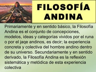 FILOSOFÍA
ANDINA
Primariamente y en sentido básico, la Filosofía
Andina es el conjunto de concepciones,
modelos, ideas y categorías vividos por el runa
o por el jaqe andinos, es decir; la experiencia
concreta y colectiva del hombre andino dentro
de su universo. Secundariamente y en sentido
derivado, la Filosofía Andina es la reflexión
sistemática y metódica de esta experiencia
colectiva
 